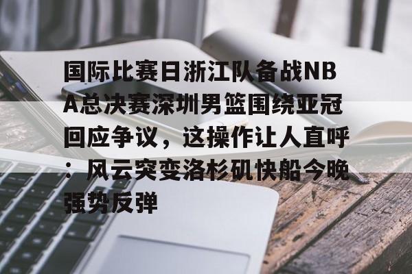 火博体育-国际比赛日浙江队备战NBA总决赛深圳男篮围绕亚冠回应争议，这操作让人直呼：风云突变洛杉矶快船今晚强势反弹 