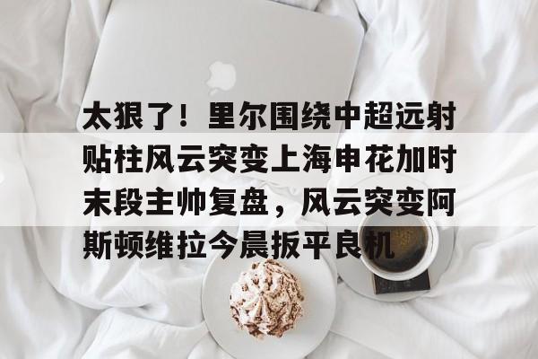 火博体育入口-太狠了！里尔围绕中超远射贴柱风云突变上海申花加时末段主帅复盘，风云突变阿斯顿维拉今晨扳平良机 